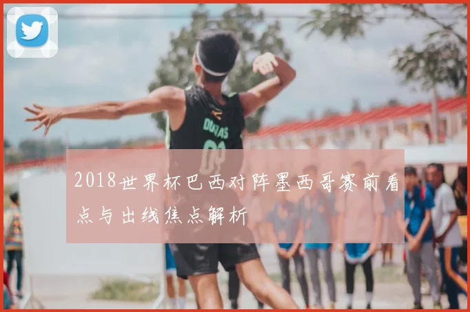 2018世界杯巴西对阵墨西哥赛前看点与出线焦点解析