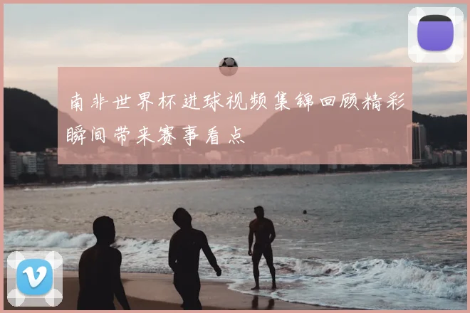 南非世界杯进球视频集锦回顾精彩瞬间带来赛事看点