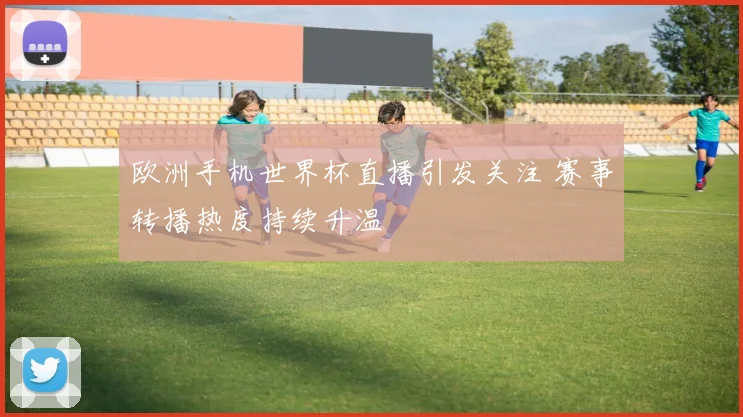 欧洲手机世界杯直播引发关注 赛事转播热度持续升温