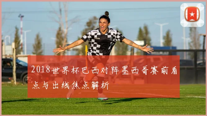2018世界杯巴西对阵墨西哥赛前看点与出线焦点解析
