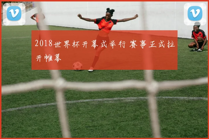 2018世界杯开幕式举行 赛事正式拉开帷幕