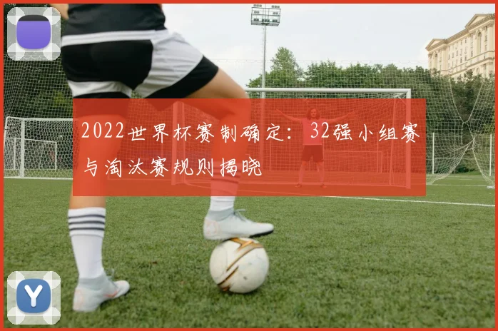 2022世界杯赛制确定：32强小组赛与淘汰赛规则揭晓