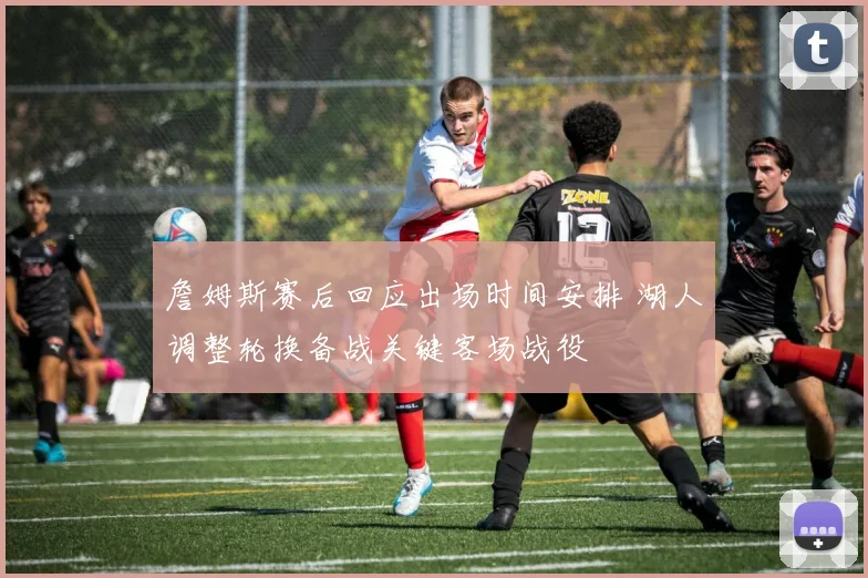 詹姆斯赛后回应出场时间安排 湖人调整轮换备战关键客场战役